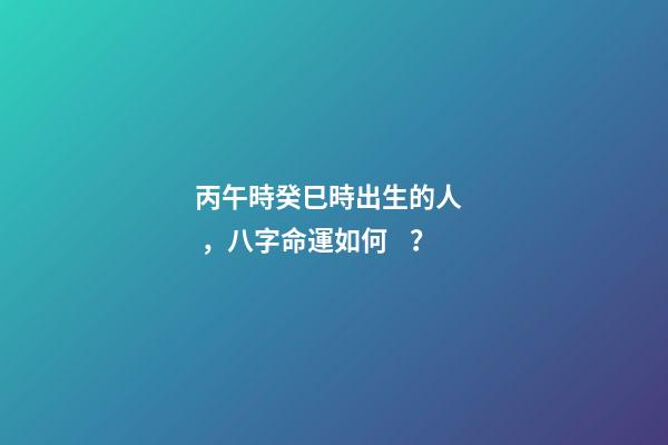 丙午時癸巳時出生的人，八字命運如何？